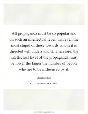 All propaganda must be so popular and on such an intellectual level, that even the most stupid of those towards whom it is directed will understand it. Therefore, the intellectual level of the propaganda must be lower the larger the number of people who are to be influenced by it Picture Quote #1