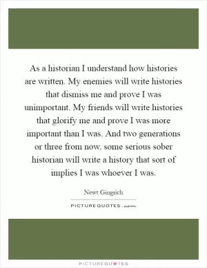 As a historian I understand how histories are written. My enemies will write histories that dismiss me and prove I was unimportant. My friends will write histories that glorify me and prove I was more important than I was. And two generations or three from now, some serious sober historian will write a history that sort of implies I was whoever I was Picture Quote #1