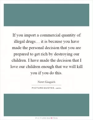 If you import a commercial quantity of illegal drugs… it is because you have made the personal decision that you are prepared to get rich by destroying our children. I have made the decision that I love our children enough that we will kill you if you do this Picture Quote #1