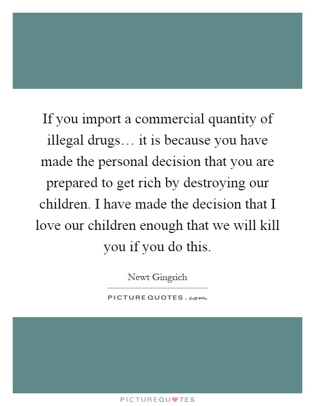If you import a commercial quantity of illegal drugs… it is because you have made the personal decision that you are prepared to get rich by destroying our children. I have made the decision that I love our children enough that we will kill you if you do this Picture Quote #1