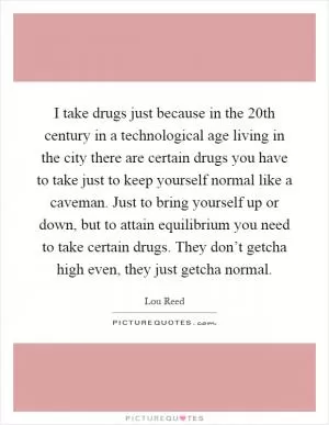 I take drugs just because in the 20th century in a technological age living in the city there are certain drugs you have to take just to keep yourself normal like a caveman. Just to bring yourself up or down, but to attain equilibrium you need to take certain drugs. They don’t getcha high even, they just getcha normal Picture Quote #1
