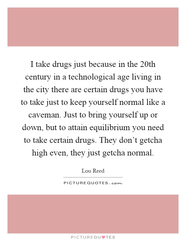 I take drugs just because in the 20th century in a technological age living in the city there are certain drugs you have to take just to keep yourself normal like a caveman. Just to bring yourself up or down, but to attain equilibrium you need to take certain drugs. They don't getcha high even, they just getcha normal Picture Quote #1
