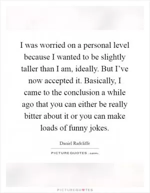 I was worried on a personal level because I wanted to be slightly taller than I am, ideally. But I’ve now accepted it. Basically, I came to the conclusion a while ago that you can either be really bitter about it or you can make loads of funny jokes Picture Quote #1