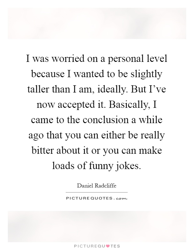 I was worried on a personal level because I wanted to be slightly taller than I am, ideally. But I've now accepted it. Basically, I came to the conclusion a while ago that you can either be really bitter about it or you can make loads of funny jokes Picture Quote #1