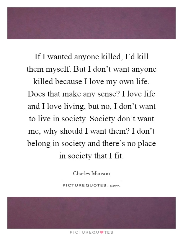 If I wanted anyone killed, I'd kill them myself. But I don't want anyone killed because I love my own life. Does that make any sense? I love life and I love living, but no, I don't want to live in society. Society don't want me, why should I want them? I don't belong in society and there's no place in society that I fit Picture Quote #1