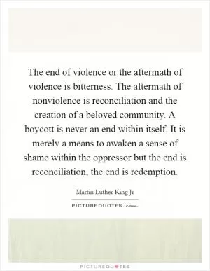 The end of violence or the aftermath of violence is bitterness. The aftermath of nonviolence is reconciliation and the creation of a beloved community. A boycott is never an end within itself. It is merely a means to awaken a sense of shame within the oppressor but the end is reconciliation, the end is redemption Picture Quote #1