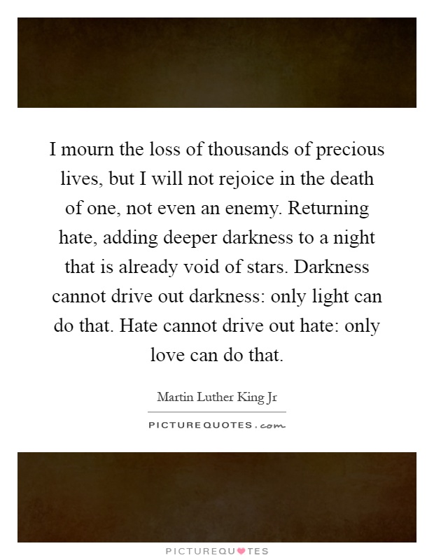 I mourn the loss of thousands of precious lives, but I will not rejoice in the death of one, not even an enemy. Returning hate, adding deeper darkness to a night that is already void of stars. Darkness cannot drive out darkness: only light can do that. Hate cannot drive out hate: only love can do that Picture Quote #1
