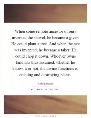 When some remote ancestor of ours invented the shovel, he became a giver: He could plant a tree. And when the axe was invented, he became a taker: He could chop it down. Whoever owns land has thus assumed, whether he knows it or not, the divine functions of creating and destroying plants Picture Quote #1