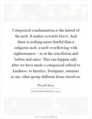 Categorical condemnation is the hatred of the mob. It makes cowards brave. And there is nothing more fearful than a religious mob, a mob overflowing with righteousness – as at the crucifixion and before and since. This can happen only after we have made a categorical refusal to kindness: to heretics, foreigners, enemies or any other group different from ourselves Picture Quote #1