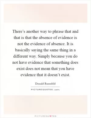 There’s another way to phrase that and that is that the absence of evidence is not the evidence of absence. It is basically saying the same thing in a different way. Simply because you do not have evidence that something does exist does not mean that you have evidence that it doesn’t exist Picture Quote #1