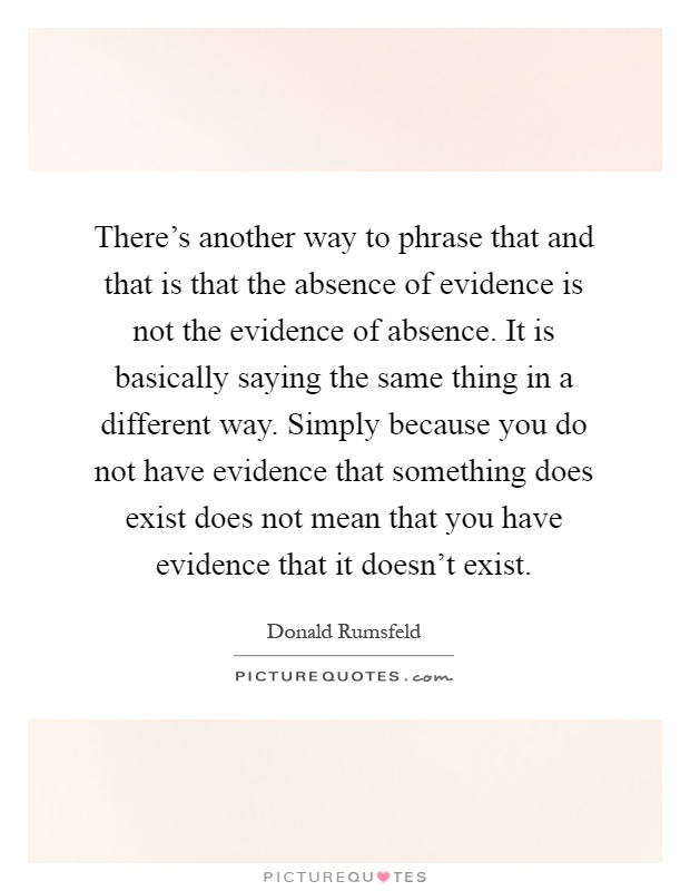 There's another way to phrase that and that is that the absence of evidence is not the evidence of absence. It is basically saying the same thing in a different way. Simply because you do not have evidence that something does exist does not mean that you have evidence that it doesn't exist Picture Quote #1