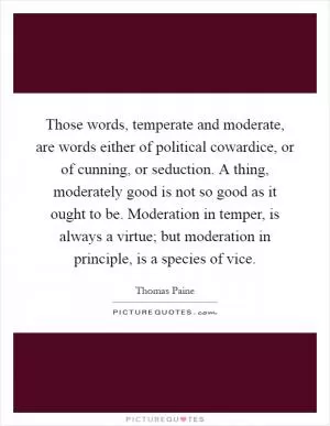 Those words, temperate and moderate, are words either of political cowardice, or of cunning, or seduction. A thing, moderately good is not so good as it ought to be. Moderation in temper, is always a virtue; but moderation in principle, is a species of vice Picture Quote #1