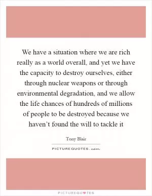 We have a situation where we are rich really as a world overall, and yet we have the capacity to destroy ourselves, either through nuclear weapons or through environmental degradation, and we allow the life chances of hundreds of millions of people to be destroyed because we haven’t found the will to tackle it Picture Quote #1