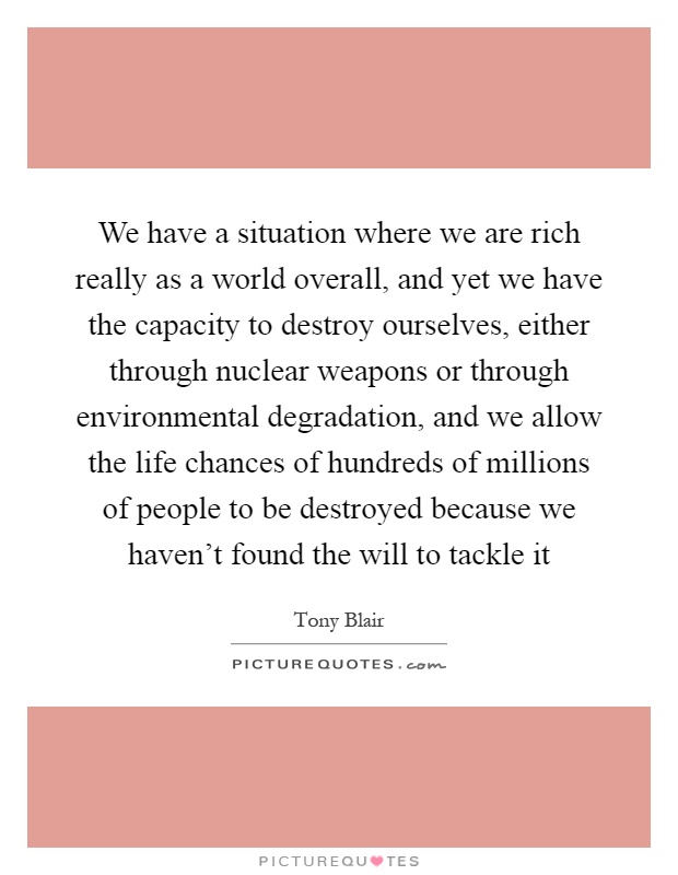 We have a situation where we are rich really as a world overall, and yet we have the capacity to destroy ourselves, either through nuclear weapons or through environmental degradation, and we allow the life chances of hundreds of millions of people to be destroyed because we haven't found the will to tackle it Picture Quote #1
