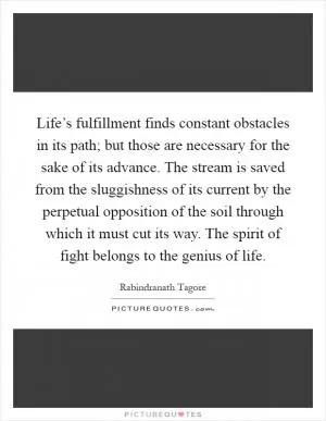 Life’s fulfillment finds constant obstacles in its path; but those are necessary for the sake of its advance. The stream is saved from the sluggishness of its current by the perpetual opposition of the soil through which it must cut its way. The spirit of fight belongs to the genius of life Picture Quote #1