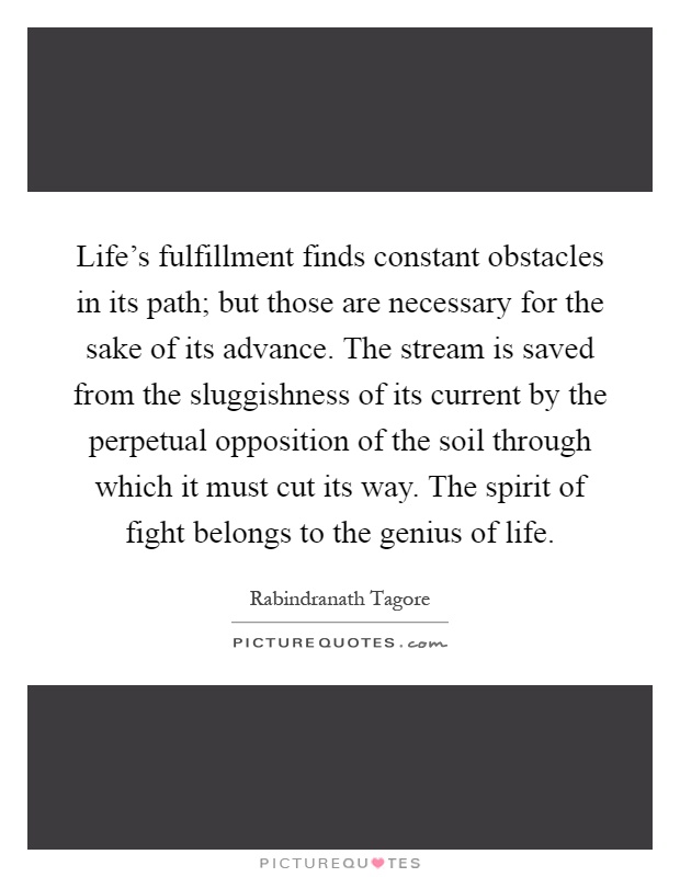 Life's fulfillment finds constant obstacles in its path; but those are necessary for the sake of its advance. The stream is saved from the sluggishness of its current by the perpetual opposition of the soil through which it must cut its way. The spirit of fight belongs to the genius of life Picture Quote #1