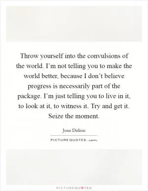 Throw yourself into the convulsions of the world. I’m not telling you to make the world better, because I don’t believe progress is necessarily part of the package. I’m just telling you to live in it, to look at it, to witness it. Try and get it. Seize the moment Picture Quote #1