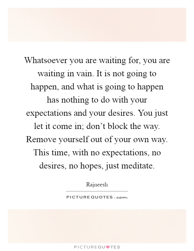 Whatsoever you are waiting for, you are waiting in vain. It is not going to happen, and what is going to happen has nothing to do with your expectations and your desires. You just let it come in; don't block the way. Remove yourself out of your own way. This time, with no expectations, no desires, no hopes, just meditate Picture Quote #1