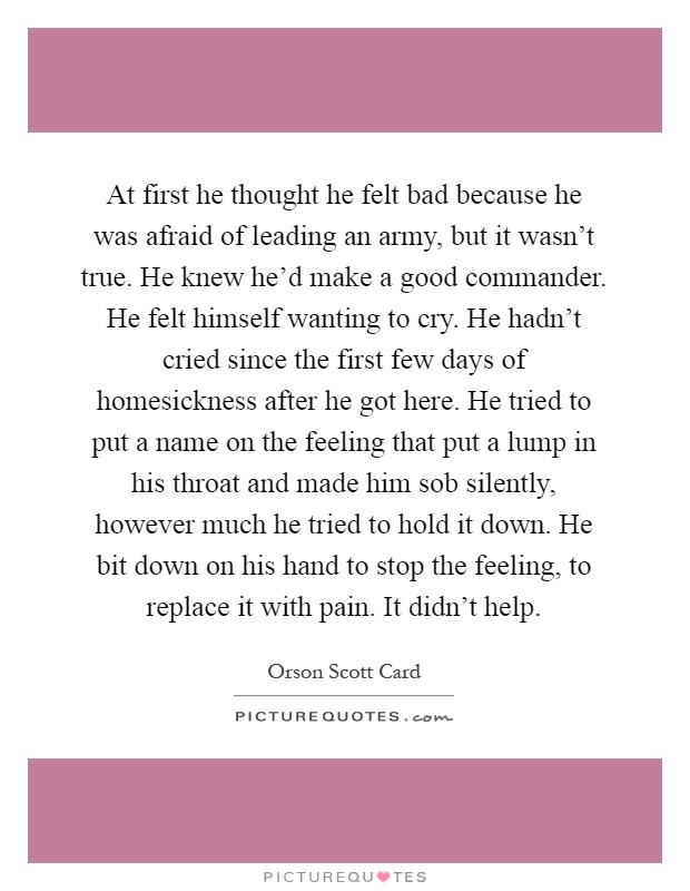 At first he thought he felt bad because he was afraid of leading an army, but it wasn't true. He knew he'd make a good commander. He felt himself wanting to cry. He hadn't cried since the first few days of homesickness after he got here. He tried to put a name on the feeling that put a lump in his throat and made him sob silently, however much he tried to hold it down. He bit down on his hand to stop the feeling, to replace it with pain. It didn't help Picture Quote #1