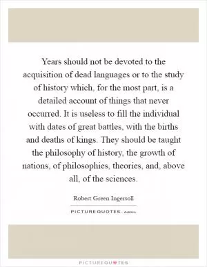 Years should not be devoted to the acquisition of dead languages or to the study of history which, for the most part, is a detailed account of things that never occurred. It is useless to fill the individual with dates of great battles, with the births and deaths of kings. They should be taught the philosophy of history, the growth of nations, of philosophies, theories, and, above all, of the sciences Picture Quote #1