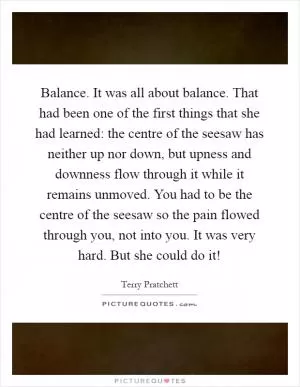 Balance. It was all about balance. That had been one of the first things that she had learned: the centre of the seesaw has neither up nor down, but upness and downness flow through it while it remains unmoved. You had to be the centre of the seesaw so the pain flowed through you, not into you. It was very hard. But she could do it! Picture Quote #1