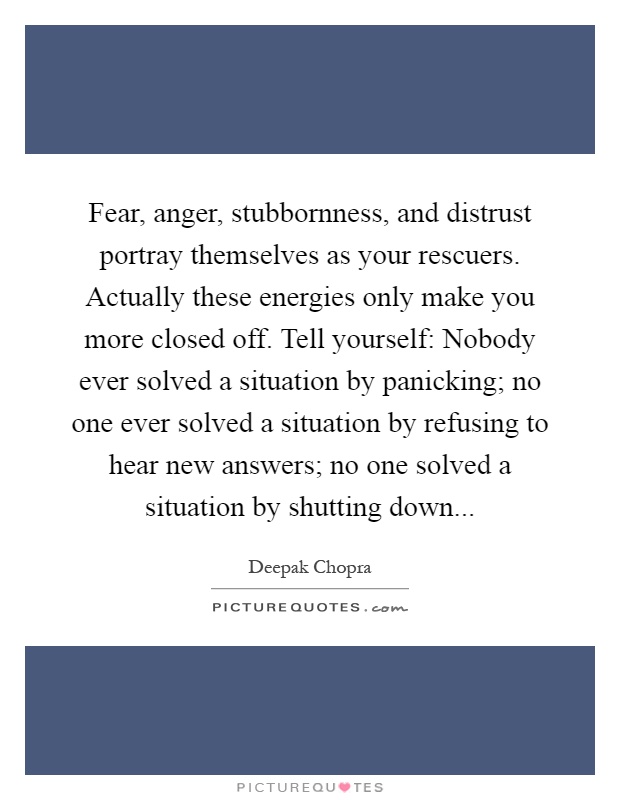 Fear, anger, stubbornness, and distrust portray themselves as your rescuers. Actually these energies only make you more closed off. Tell yourself: Nobody ever solved a situation by panicking; no one ever solved a situation by refusing to hear new answers; no one solved a situation by shutting down Picture Quote #1