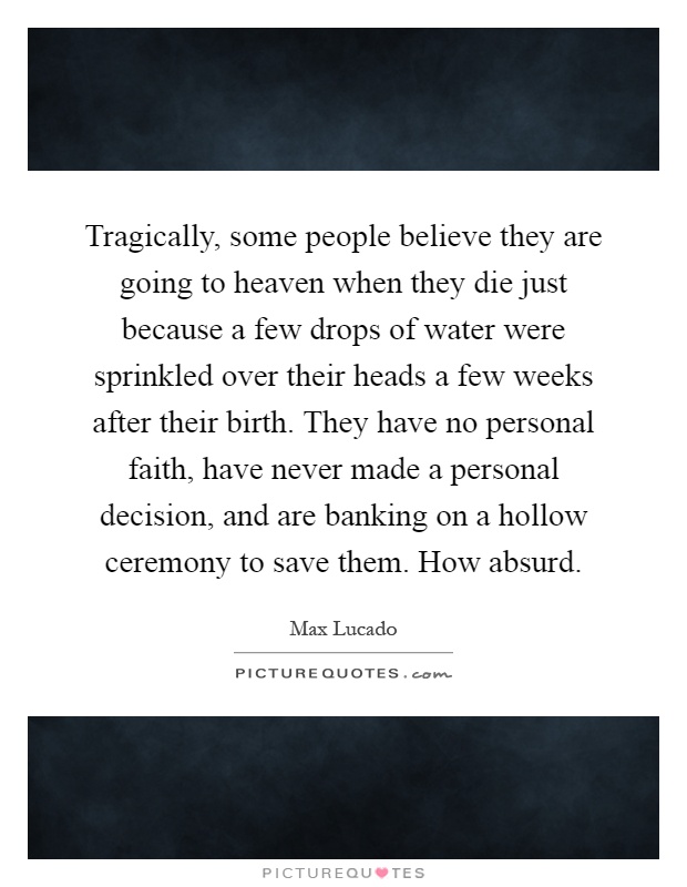 Tragically, some people believe they are going to heaven when they die just because a few drops of water were sprinkled over their heads a few weeks after their birth. They have no personal faith, have never made a personal decision, and are banking on a hollow ceremony to save them. How absurd Picture Quote #1