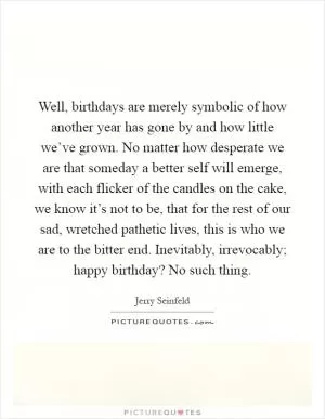 Well, birthdays are merely symbolic of how another year has gone by and how little we’ve grown. No matter how desperate we are that someday a better self will emerge, with each flicker of the candles on the cake, we know it’s not to be, that for the rest of our sad, wretched pathetic lives, this is who we are to the bitter end. Inevitably, irrevocably; happy birthday? No such thing Picture Quote #1