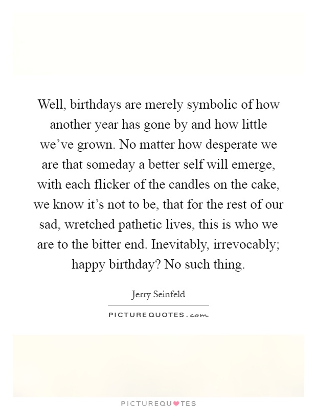 Well, birthdays are merely symbolic of how another year has gone by and how little we've grown. No matter how desperate we are that someday a better self will emerge, with each flicker of the candles on the cake, we know it's not to be, that for the rest of our sad, wretched pathetic lives, this is who we are to the bitter end. Inevitably, irrevocably; happy birthday? No such thing Picture Quote #1