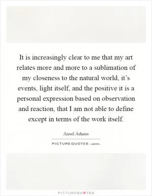 It is increasingly clear to me that my art relates more and more to a sublimation of my closeness to the natural world, it’s events, light itself, and the positive it is a personal expression based on observation and reaction, that I am not able to define except in terms of the work itself Picture Quote #1