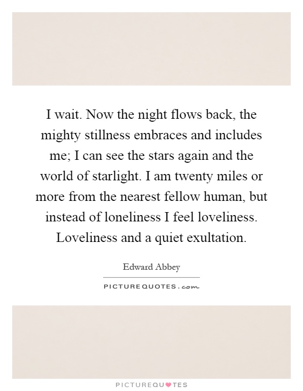 I wait. Now the night flows back, the mighty stillness embraces and includes me; I can see the stars again and the world of starlight. I am twenty miles or more from the nearest fellow human, but instead of loneliness I feel loveliness. Loveliness and a quiet exultation Picture Quote #1