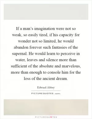 If a man’s imagination were not so weak, so easily tired, if his capacity for wonder not so limited, he would abandon forever such fantasies of the supernal. He would learn to perceive in water, leaves and silence more than sufficient of the absolute and marvelous, more than enough to console him for the loss of the ancient dream Picture Quote #1