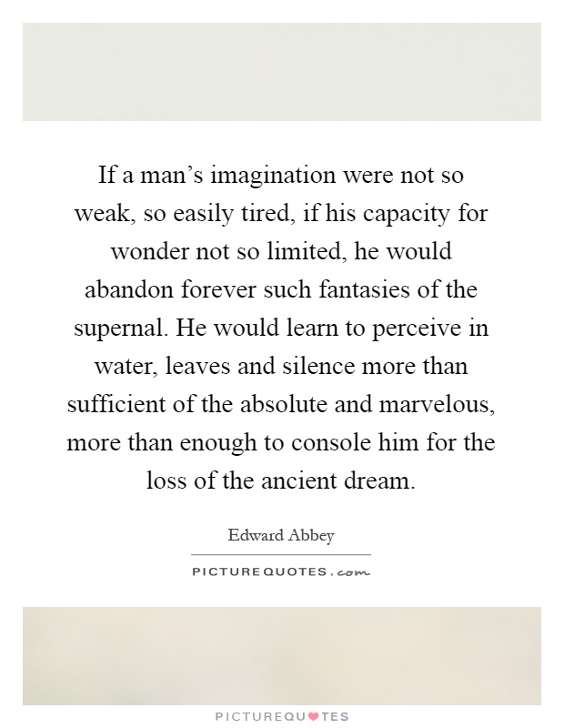 If a man's imagination were not so weak, so easily tired, if his capacity for wonder not so limited, he would abandon forever such fantasies of the supernal. He would learn to perceive in water, leaves and silence more than sufficient of the absolute and marvelous, more than enough to console him for the loss of the ancient dream Picture Quote #1