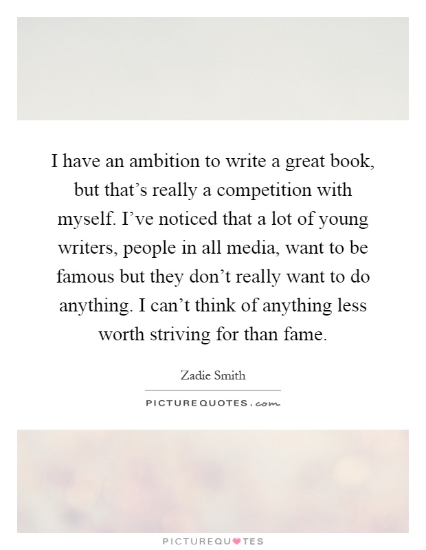 I have an ambition to write a great book, but that's really a competition with myself. I've noticed that a lot of young writers, people in all media, want to be famous but they don't really want to do anything. I can't think of anything less worth striving for than fame Picture Quote #1