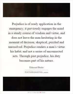 Prejudice is of ready application in the emergency; it previously engages the mind in a steady course of wisdom and virtue, and does not leave the man hesitating in the moment of decision, skeptical, puzzled and unresolved. Prejudice renders a man’s virtue his habit; and not a series of unconnected acts. Through past prejudice, his duty becomes part of his nature Picture Quote #1