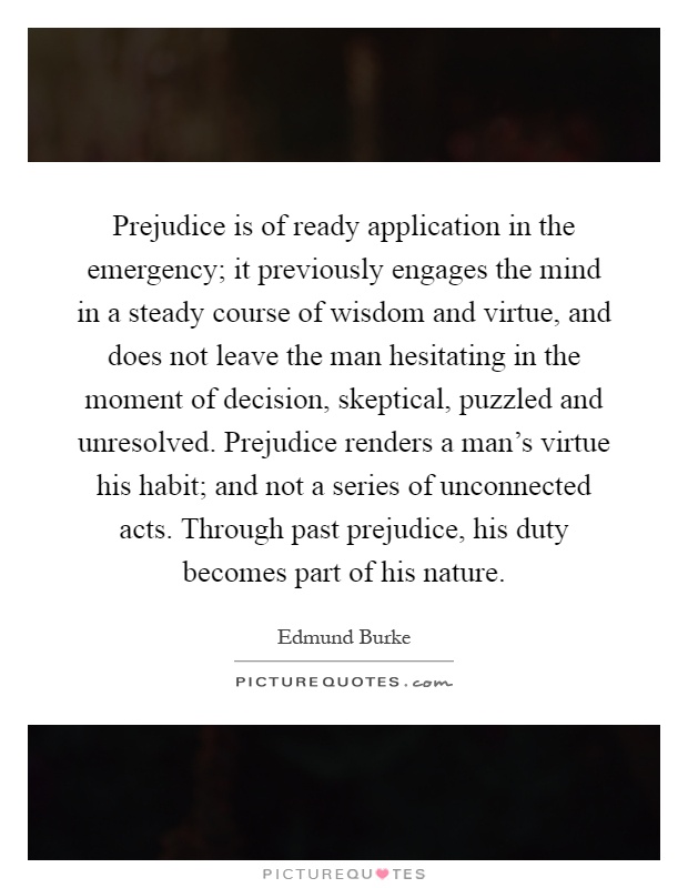 Prejudice is of ready application in the emergency; it previously engages the mind in a steady course of wisdom and virtue, and does not leave the man hesitating in the moment of decision, skeptical, puzzled and unresolved. Prejudice renders a man's virtue his habit; and not a series of unconnected acts. Through past prejudice, his duty becomes part of his nature Picture Quote #1