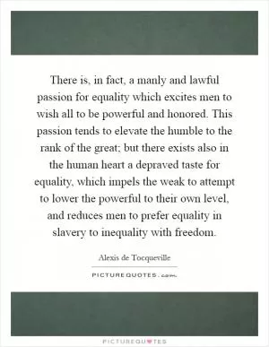 There is, in fact, a manly and lawful passion for equality which excites men to wish all to be powerful and honored. This passion tends to elevate the humble to the rank of the great; but there exists also in the human heart a depraved taste for equality, which impels the weak to attempt to lower the powerful to their own level, and reduces men to prefer equality in slavery to inequality with freedom Picture Quote #1
