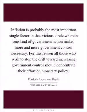 Inflation is probably the most important single factor in that vicious circle wherein one kind of government action makes more and more government control necessary. For this reason all those who wish to stop the drift toward increasing government control should concentrate their effort on monetary policy Picture Quote #1