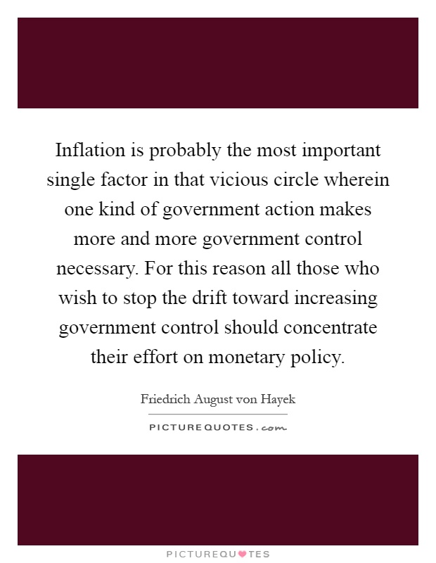 Inflation is probably the most important single factor in that vicious circle wherein one kind of government action makes more and more government control necessary. For this reason all those who wish to stop the drift toward increasing government control should concentrate their effort on monetary policy Picture Quote #1