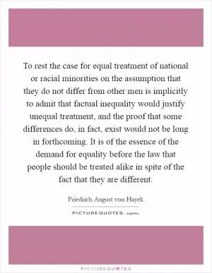 To rest the case for equal treatment of national or racial minorities on the assumption that they do not differ from other men is implicitly to admit that factual inequality would justify unequal treatment, and the proof that some differences do, in fact, exist would not be long in forthcoming. It is of the essence of the demand for equality before the law that people should be treated alike in spite of the fact that they are different Picture Quote #1