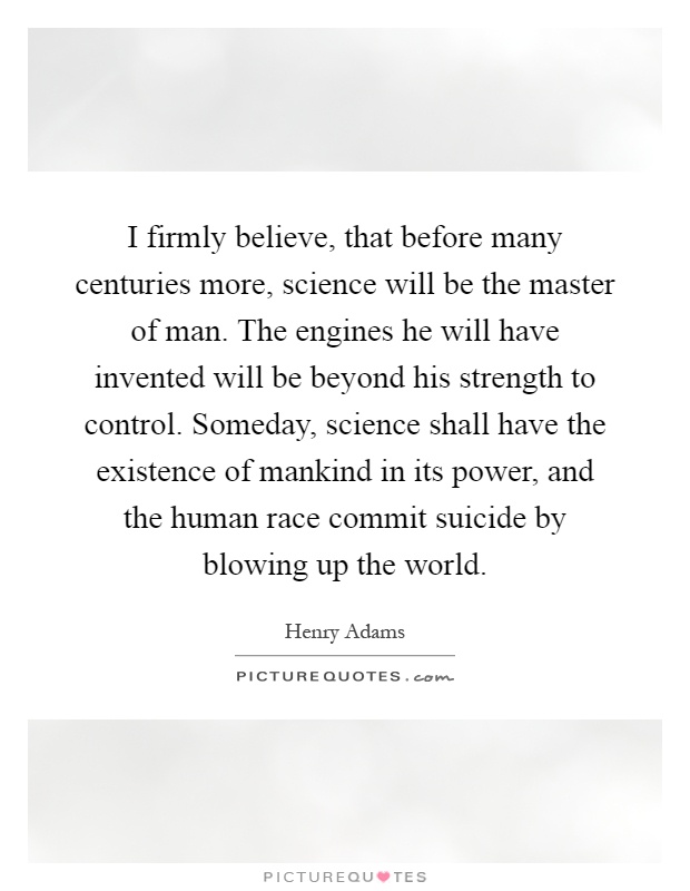 I firmly believe, that before many centuries more, science will be the master of man. The engines he will have invented will be beyond his strength to control. Someday, science shall have the existence of mankind in its power, and the human race commit suicide by blowing up the world Picture Quote #1