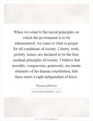 When we come to the moral principles on which the government is to be administered, we come to what is proper for all conditions of society. Liberty, truth, probity, honor, are declared to be the four cardinal principles of society. I believe that morality, compassion, generosity, are innate elements of the human constitution; that there exists a right independent of force Picture Quote #1