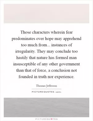 Those characters wherein fear predominates over hope may apprehend too much from... instances of irregularity. They may conclude too hastily that nature has formed man insusceptible of any other government than that of force, a conclusion not founded in truth nor experience Picture Quote #1