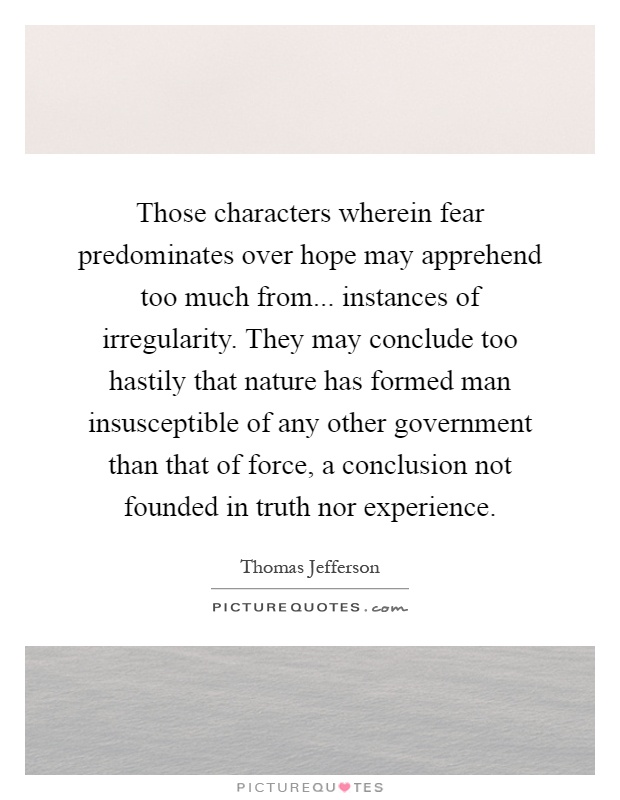 Those characters wherein fear predominates over hope may apprehend too much from... instances of irregularity. They may conclude too hastily that nature has formed man insusceptible of any other government than that of force, a conclusion not founded in truth nor experience Picture Quote #1