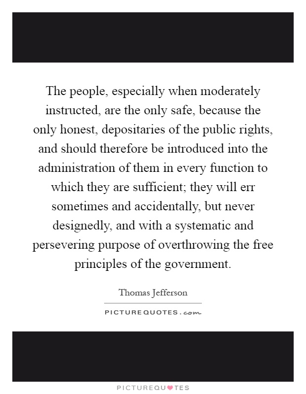 The people, especially when moderately instructed, are the only safe, because the only honest, depositaries of the public rights, and should therefore be introduced into the administration of them in every function to which they are sufficient; they will err sometimes and accidentally, but never designedly, and with a systematic and persevering purpose of overthrowing the free principles of the government Picture Quote #1