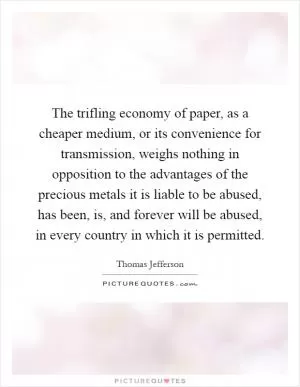The trifling economy of paper, as a cheaper medium, or its convenience for transmission, weighs nothing in opposition to the advantages of the precious metals it is liable to be abused, has been, is, and forever will be abused, in every country in which it is permitted Picture Quote #1