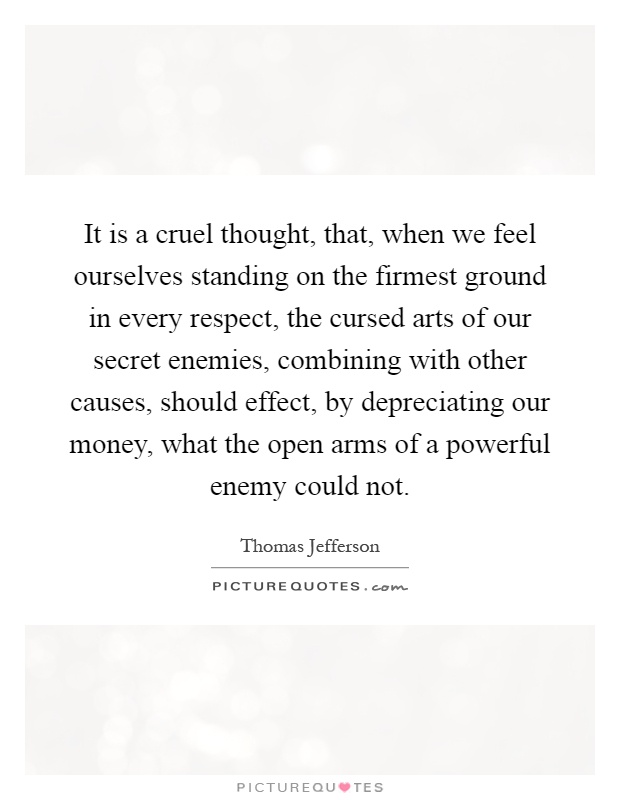 It is a cruel thought, that, when we feel ourselves standing on the firmest ground in every respect, the cursed arts of our secret enemies, combining with other causes, should effect, by depreciating our money, what the open arms of a powerful enemy could not Picture Quote #1