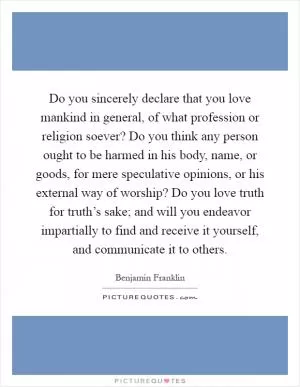 Do you sincerely declare that you love mankind in general, of what profession or religion soever? Do you think any person ought to be harmed in his body, name, or goods, for mere speculative opinions, or his external way of worship? Do you love truth for truth’s sake; and will you endeavor impartially to find and receive it yourself, and communicate it to others Picture Quote #1