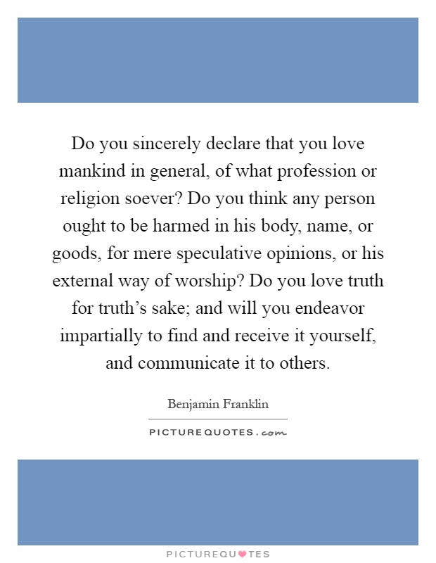 Do you sincerely declare that you love mankind in general, of what profession or religion soever? Do you think any person ought to be harmed in his body, name, or goods, for mere speculative opinions, or his external way of worship? Do you love truth for truth's sake; and will you endeavor impartially to find and receive it yourself, and communicate it to others Picture Quote #1