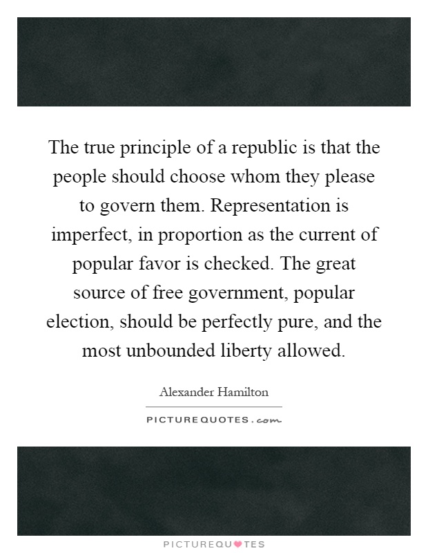 The true principle of a republic is that the people should choose whom they please to govern them. Representation is imperfect, in proportion as the current of popular favor is checked. The great source of free government, popular election, should be perfectly pure, and the most unbounded liberty allowed Picture Quote #1